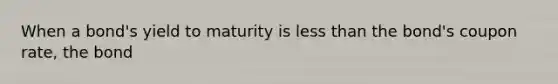 When a bond's yield to maturity is less than the bond's coupon rate, the bond