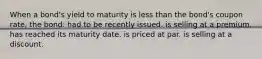 When a bond's yield to maturity is less than the bond's coupon rate, the bond: had to be recently issued. is selling at a premium. has reached its maturity date. is priced at par. is selling at a discount.