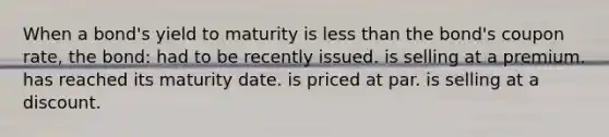 When a bond's yield to maturity is <a href='https://www.questionai.com/knowledge/k7BtlYpAMX-less-than' class='anchor-knowledge'>less than</a> the bond's coupon rate, the bond: had to be recently issued. is selling at a premium. has reached its maturity date. is priced at par. is selling at a discount.