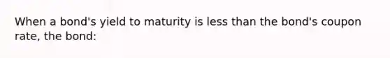 When a bond's yield to maturity is less than the bond's coupon rate, the bond: