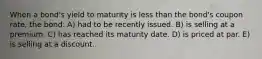 When a bond's yield to maturity is less than the bond's coupon rate, the bond: A) had to be recently issued. B) is selling at a premium. C) has reached its maturity date. D) is priced at par. E) is selling at a discount.