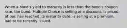 When a bond's yield to maturity is less than the bond's coupon rate, the bond: Multiple Choice is selling at a discount. is priced at par. has reached its maturity date. is selling at a premium. had to be recently issued.