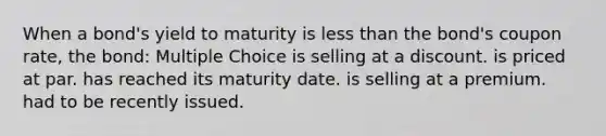 When a bond's yield to maturity is less than the bond's coupon rate, the bond: Multiple Choice is selling at a discount. is priced at par. has reached its maturity date. is selling at a premium. had to be recently issued.