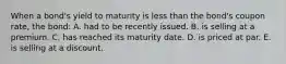 When a bond's yield to maturity is less than the bond's coupon rate, the bond: A. had to be recently issued. B. is selling at a premium. C. has reached its maturity date. D. is priced at par. E. is selling at a discount.