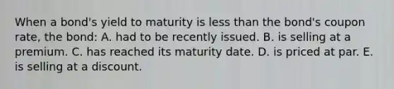 When a bond's yield to maturity is less than the bond's coupon rate, the bond: A. had to be recently issued. B. is selling at a premium. C. has reached its maturity date. D. is priced at par. E. is selling at a discount.