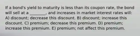 If a bond's yield to maturity is less than its coupon rate, the bond will sell at a ________, and increases in market interest rates will: A) discount; decrease this discount. B) discount; increase this discount. C) premium; decrease this premium. D) premium; increase this premium. E) premium; not affect this premium.