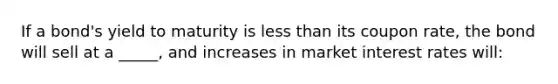 If a bond's yield to maturity is less than its coupon rate, the bond will sell at a _____, and increases in market interest rates will: