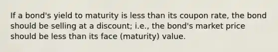 If a bond's yield to maturity is less than its coupon rate, the bond should be selling at a discount; i.e., the bond's market price should be less than its face (maturity) value.