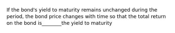 If the bond's yield to maturity remains unchanged during the period, the bond price changes with time so that the total return on the bond is________the yield to maturity