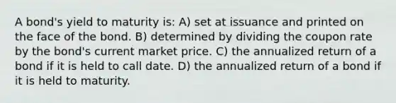 A bond's yield to maturity is: A) set at issuance and printed on the face of the bond. B) determined by dividing the coupon rate by the bond's current market price. C) the annualized return of a bond if it is held to call date. D) the annualized return of a bond if it is held to maturity.