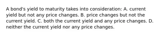 A bond's yield to maturity takes into consideration: A. current yield but not any price changes. B. price changes but not the current yield. C. both the current yield and any price changes. D. neither the current yield nor any price changes.