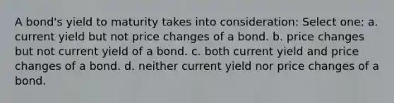 A bond's yield to maturity takes into consideration: Select one: a. current yield but not price changes of a bond. b. price changes but not current yield of a bond. c. both current yield and price changes of a bond. d. neither current yield nor price changes of a bond.