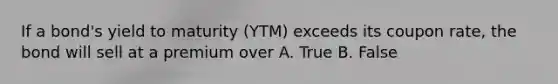 If a bond's yield to maturity (YTM) exceeds its coupon rate, the bond will sell at a premium over A. True B. False