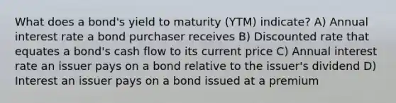 What does a bond's yield to maturity (YTM) indicate? A) Annual interest rate a bond purchaser receives B) Discounted rate that equates a bond's cash flow to its current price C) Annual interest rate an issuer pays on a bond relative to the issuer's dividend D) Interest an issuer pays on a bond issued at a premium