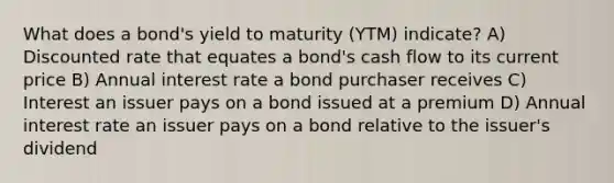 What does a bond's yield to maturity (YTM) indicate? A) Discounted rate that equates a bond's cash flow to its current price B) Annual interest rate a bond purchaser receives C) Interest an issuer pays on a bond issued at a premium D) Annual interest rate an issuer pays on a bond relative to the issuer's dividend