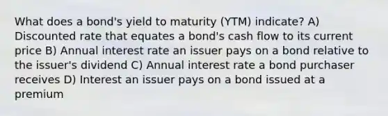 What does a bond's yield to maturity (YTM) indicate? A) Discounted rate that equates a bond's cash flow to its current price B) Annual interest rate an issuer pays on a bond relative to the issuer's dividend C) Annual interest rate a bond purchaser receives D) Interest an issuer pays on a bond issued at a premium