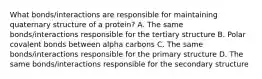 What bonds/interactions are responsible for maintaining quaternary structure of a protein? A. The same bonds/interactions responsible for the tertiary structure B. Polar covalent bonds between alpha carbons C. The same bonds/interactions responsible for the primary structure D. The same bonds/interactions responsible for the secondary structure