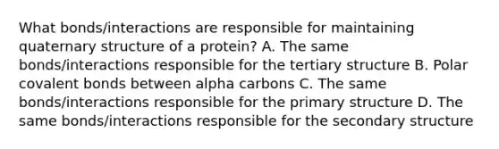 What bonds/interactions are responsible for maintaining quaternary structure of a protein? A. The same bonds/interactions responsible for the tertiary structure B. Polar covalent bonds between alpha carbons C. The same bonds/interactions responsible for the primary structure D. The same bonds/interactions responsible for the secondary structure