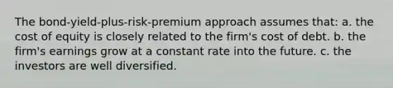 The bond-yield-plus-risk-premium approach assumes that: a. the cost of equity is closely related to the firm's cost of debt. b. the firm's earnings grow at a constant rate into the future. c. the investors are well diversified.