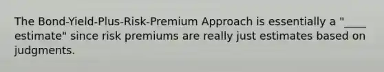 The Bond-Yield-Plus-Risk-Premium Approach is essentially a "____ estimate" since risk premiums are really just estimates based on judgments.