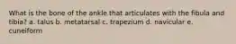 What is the bone of the ankle that articulates with the fibula and tibia? a. talus b. metatarsal c. trapezium d. navicular e. cuneiform