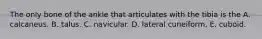 The only bone of the ankle that articulates with the tibia is the A. calcaneus. B. talus. C. navicular. D. lateral cuneiform. E. cuboid.