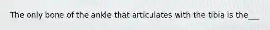 The only bone of the ankle that articulates with the tibia is the___