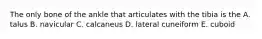 The only bone of the ankle that articulates with the tibia is the A. talus B. navicular C. calcaneus D. lateral cuneiform E. cuboid
