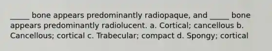 _____ bone appears predominantly radiopaque, and _____ bone appears predominantly radiolucent. a. Cortical; cancellous b. Cancellous; cortical c. Trabecular; compact d. Spongy; cortical