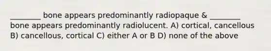 ________ bone appears predominantly radiopaque & ________ bone appears predominantly radiolucent. A) cortical, cancellous B) cancellous, cortical C) either A or B D) none of the above