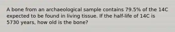 A bone from an archaeological sample contains 79.5% of the 14C expected to be found in living tissue. If the half-life of 14C is 5730 years, how old is the bone?