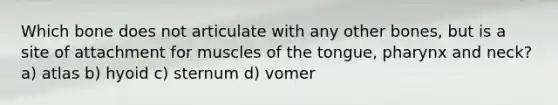 Which bone does not articulate with any other bones, but is a site of attachment for muscles of the tongue, pharynx and neck? a) atlas b) hyoid c) sternum d) vomer