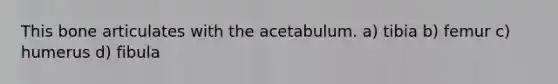 This bone articulates with the acetabulum. a) tibia b) femur c) humerus d) fibula