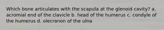 Which bone articulates with the scapula at the glenoid cavity? a. acromial end of the clavicle b. head of the humerus c. condyle of the humerus d. olecranon of the ulna