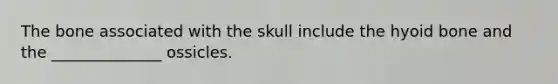 The bone associated with the skull include the hyoid bone and the ______________ ossicles.