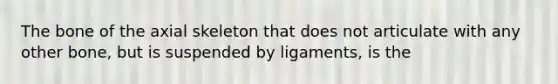 The bone of the axial skeleton that does not articulate with any other bone, but is suspended by ligaments, is the