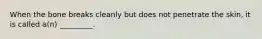 When the bone breaks cleanly but does not penetrate the skin, it is called a(n) _________.