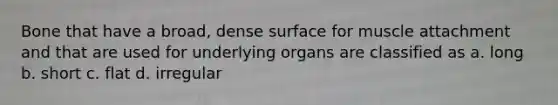 Bone that have a broad, dense surface for muscle attachment and that are used for underlying organs are classified as a. long b. short c. flat d. irregular