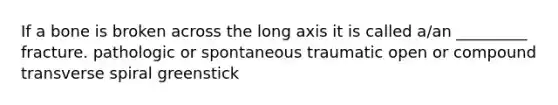 If a bone is broken across the long axis it is called a/an _________ fracture. pathologic or spontaneous traumatic open or compound transverse spiral greenstick