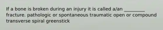 If a bone is broken during an injury it is called a/an _________ fracture. pathologic or spontaneous traumatic open or compound transverse spiral greenstick