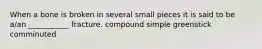 When a bone is broken in several small pieces it is said to be a/an ___________ fracture. compound simple greenstick comminuted