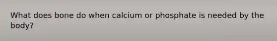 What does bone do when calcium or phosphate is needed by the body?