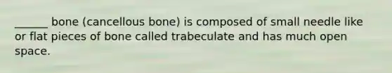 ______ bone (cancellous bone) is composed of small needle like or flat pieces of bone called trabeculate and has much open space.