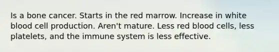 Is a bone cancer. Starts in the red marrow. Increase in white blood cell production. Aren't mature. Less red blood cells, less platelets, and the immune system is less effective.