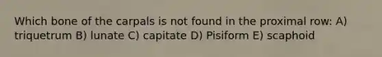 Which bone of the carpals is not found in the proximal row: A) triquetrum B) lunate C) capitate D) Pisiform E) scaphoid
