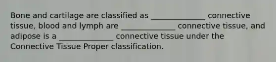 Bone and cartilage are classified as ______________ connective tissue, blood and lymph are ______________ connective tissue, and adipose is a ______________ connective tissue under the Connective Tissue Proper classification.