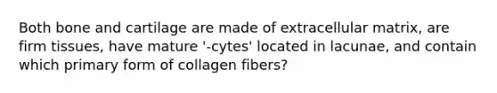 Both bone and cartilage are made of extracellular matrix, are firm tissues, have mature '-cytes' located in lacunae, and contain which primary form of collagen fibers?