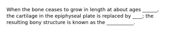 When the bone ceases to grow in length at about ages ______, the cartilage in the epiphyseal plate is replaced by ____; the resulting bony structure is known as the ___________.