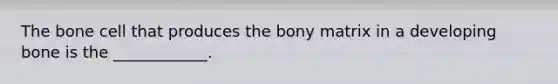 The bone cell that produces the bony matrix in a developing bone is the ____________.