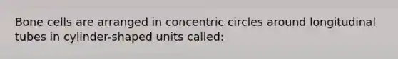 Bone cells are arranged in concentric circles around longitudinal tubes in cylinder-shaped units called: